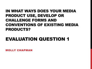 IN WHAT WAYS DOES YOUR MEDIA
PRODUCT USE, DEVELOP OR
CHALLENGE FORMS AND
CONVENTIONS OF EXISTING MEDIA
PRODUCTS?
EVALUATION QUESTION 1
MOLLY CHAPMAN
 