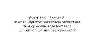 Question 1 – Section A:
In what ways does your media product use,
develop or challenge forms and
conventions of real media products?
 
