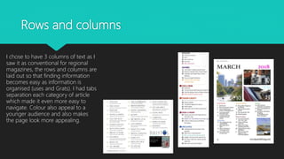 Rows and columns
I chose to have 3 columns of text as I
saw it as conventional for regional
magazines, the rows and columns are
laid out so that finding information
becomes easy as information is
organised (uses and Grats). I had tabs
separation each category of article
which made it even more easy to
navigate. Colour also appeal to a
younger audience and also makes
the page look more appealing.
 