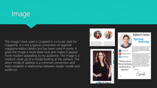 Image
The image I have used is cropped in a circular style for
magazine, it is not a typical convention of regional
magazine editors letters but has been used in some, it
gives the image a more sleek look and makes it appear
more modern appealing to my audience. The image is a
medium close up of a model looking at the camera. The
direct mode of address is a common convention and
helps establish a relationship between reader model and
audience.
 