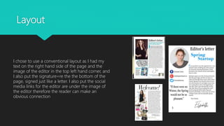 Layout
I chose to use a conventional layout as I had my
text on the right hand side of the page and the
image of the editor in the top left hand corner, and
I also put the signature=re the the bottom of the
page, signed just like a letter. I also put the social
media links for the editor are under the image of
the editor therefore the reader can make an
obvious connection
 
