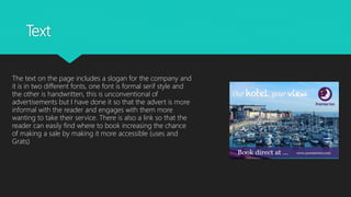 Text
The text on the page includes a slogan for the company and
it is in two different fonts, one font is formal serif style and
the other is handwritten, this is unconventional of
advertisements but I have done it so that the advert is more
informal with the reader and engages with them more
wanting to take their service. There is also a link so that the
reader can easily find where to book increasing the chance
of making a sale by making it more accessible (uses and
Grats)
 