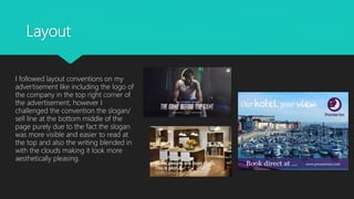 Layout
I followed layout conventions on my
advertisement like including the logo of
the company in the top right corner of
the advertisement, however I
challenged the convention the slogan/
sell line at the bottom middle of the
page purely due to the fact the slogan
was more visible and easier to read at
the top and also the writing blended in
with the clouds making it look more
aesthetically pleasing.
 