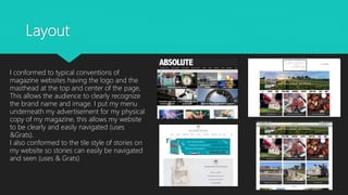 Layout
I conformed to typical conventions of
magazine websites having the logo and the
masthead at the top and center of the page,
This allows the audience to clearly recognize
the brand name and image. I put my menu
underneath my advertisement for my physical
copy of my magazine, this allows my website
to be clearly and easily navigated (uses
&Grats).
I also conformed to the tile style of stories on
my website so stories can easily be navigated
and seen (uses & Grats)
 