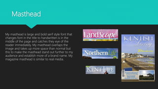 Masthead
My masthead is large and bold serif style font that
changes font in the title to handwritten is in the
middle of the page and catches they eye of the
reader immediately. My masthead overlaps the
image and takes up more space than normal but
this to make the masthead stand out further to my
audience and establish more of a brand name. My
magazine masthead is similar to real media.
 