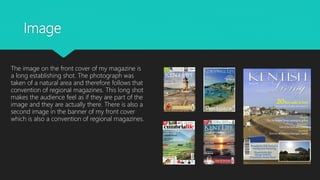 Image
The image on the front cover of my magazine is
a long establishing shot. The photograph was
taken of a natural area and therefore follows that
convention of regional magazines. This long shot
makes the audience feel as if they are part of the
image and they are actually there. There is also a
second image in the banner of my front cover
which is also a convention of regional magazines.
 