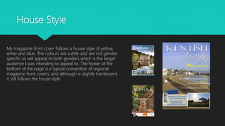 House Style
My magazine front cover follows a house style of yellow,
white and blue. The colours are subtle and are not gender
specific so will appeal to both genders which is the target
audience I was intending to appeal to. The footer at the
bottom of the page is a typical convention of regional
magazine front covers, and although is slightly translucent,
it still follows the house style.
 