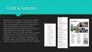 Fonts & Features
There are short insights to the articles offered
and informs the reader on title of the article
(Uses and Grats) the font is serif style which is
more sophisticated and elegant which is
representative of the target audience and their
ideologies of how the page should be
presented. I chose to make the feature sections
different colour to make it stand out to the
audience. It is not a common convention of
contents pages but has been used, fulfils the
audiences cognitive needs tofor easy navigation
 