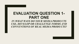 EVALUATION QUESTION 1-
PART ONE
IN WHAT WAYS DO YOUR MEDIA PRODUCTS
USE, DEVELOP OR CHALLENGE FORMS AND
CONVENTIONS OF REAL MEDIA PRODUCTS?
 