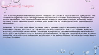 I used music overly to show the transitions in between scenes and I also used this to play over interviews slightly as that’s what I
saw while watching shows such as Educating Essex they also used soft music overlays when transitioning between locations
and over the interviews. I used narration/voiceover to allow the audience to follow the structure of the documentary with the
voice telling us about the students and their school life, this is a basic code and convention that is found in Human Behavior
documentaries.
As I watched The Educating Series, I found that there a variety of interviews throughout with students and teachers set in
different locations around school. From that I followed the codes and conventions and filmed a lot of interviews with students
which then I could include in my documentary. The difference when I filmed my interviews is that I used the same background,
set and lighting. Also another thing they did when editing Educating Essex is that they have their name/role and year across the
bottom of the clip, providing some understanding and information for the audience. I followed that code and convention, keeping
it consistent throughout.
 