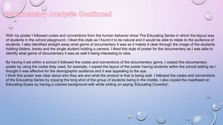 With my poster I followed codes and conventions from the human behavior show The Educating Series in which the layout was
of students in the school playground, I liked this style as I found it to be natural and it would be able to relate to the audience of
students. I also identified straight away what genre of documentary it was as it makes it clear through the image of the students
holding folders, books and the single student holding a camera. I liked this style of poster for the documentary as I was able to
identify what genre of documentary it was as well it being interesting to view.
By having it set within a school it followed the codes and conventions of the documentary genre, I copied this documentary
poster by using the codes they used, for example, I copied the layout of the poster having students within the school setting as I
thought it was effective for the demographic audience and it was appealing to the eye.
I think this poster was clear about who they are and what the product is that is being sold. I followed the codes and conventions
of the Educating Series by copying the long shot of the group of students being in the middle. I also copied the masthead on
Educating Essex by having a colored background with white writing on saying 'Educating Coventry'.
 