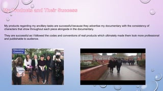 My products regarding my ancillary tasks are successful because they advertise my documentary with the consistency of
characters that show throughout each piece alongside in the documentary.
They are successful as I followed the codes and conventions of real products which ultimately made them look more professional
and publishable to audience.
 