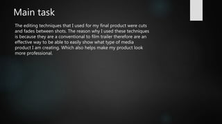 Main task
The editing techniques that I used for my final product were cuts
and fades between shots. The reason why I used these techniques
is because they are a conventional to film trailer therefore are an
effective way to be able to easily show what type of media
product I am creating. Which also helps make my product look
more professional.
 
