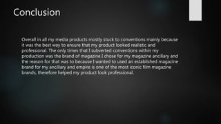 Conclusion
Overall in all my media products mostly stuck to conventions mainly because
it was the best way to ensure that my product looked realistic and
professional. The only times that I subverted conventions within my
production was the brand of magazine I chose for my magazine ancillary and
the reason for that was to because I wanted to used an established magazine
brand for my ancillary and empire is one of the most iconic film magazine
brands, therefore helped my product look professional.
 