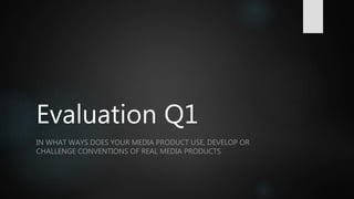 Evaluation Q1
IN WHAT WAYS DOES YOUR MEDIA PRODUCT USE, DEVELOP OR
CHALLENGE CONVENTIONS OF REAL MEDIA PRODUCTS
 