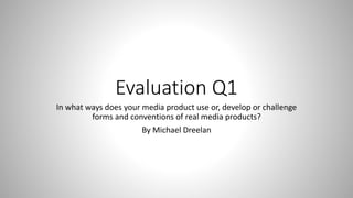 Evaluation Q1
In what ways does your media product use or, develop or challenge
forms and conventions of real media products?
By Michael Dreelan
 