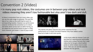 Convention 2 (Video)
• In many pop rock videos, the costumes are in between pop videos and rock
videos meaning they aren’t too fashionable but also aren’t too dark and dull.
In these 4 screenshots from our music video, you
can see the wide range in costumes. This was the
idea of our video as the outfit had to match its
corresponding location. However our performance
costume reinforces the convention as it is black
and white which can be seen as rather boring, so
we added the hat and the braces to give it a little
more character and relate it more to pop as well. This twenty one pilots song has very similar costumes for the
performance as it is black and white however they have added a white
bow tie to make it a bit more quirky.
In this music video by maroon 5 you can
see how he is wearing quite fashionable
clothes and a unique hairstyle like in pop
videos but he has got a black leather
jacket on which relates more to rock
music. Here you can see the costume
between the two genres.
 