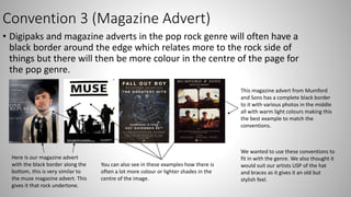 Convention 3 (Magazine Advert)
• Digipaks and magazine adverts in the pop rock genre will often have a
black border around the edge which relates more to the rock side of
things but there will then be more colour in the centre of the page for
the pop genre.
Here Is our magazine advert
with the black border along the
bottom, this is very similar to
the muse magazine advert. This
gives it that rock undertone.
You can also see in these examples how there is
often a lot more colour or lighter shades in the
centre of the image.
This magazine advert from Mumford
and Sons has a complete black border
to it with various photos in the middle
all with warm light colours making this
the best example to match the
conventions.
We wanted to use these conventions to
fit in with the genre. We also thought it
would suit our artists USP of the hat
and braces as it gives it an old but
stylish feel.
 