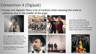 Convention 4 (Digipak)
• In pop rock digipaks there a lot of medium shots showing the artist or
someone else in the middle of the page.
In our digipak we wanted to use
this convention but develop it a bit
so that it was unique and not so
boring. For this image we decided
to duplicate and flip the image.
All of these examples from
different bands are very similar.
Other than the fall out boy one,
they all have the artist on the
digipak, usually in the middle of the
image using a medium or long shot.
We also changed it up by using
some close up shots.
 