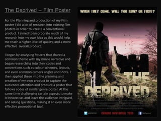 The Deprived – Film Poster
For the Planning and production of my Film
poster I did a lot of research into existing film
posters in order to create a conventional
product. I aimed to incorporate much of my
research into my own idea as this would help
me reach a higher level of quality, and a more
effective overall product.
I began by analysing Posters that shared a
common theme with my movie narrative and
began researching into their codes and
conventions such as colour schemes, layouts,
and even common camera angles and shots. I
then applied these into the planning and
creation of my own product to capture the
audiences attention and produce a poster that
follows codes of similar genre poster. At the
same time challenging certain aspects to make
it innovative, and leave the audience intrigued,
and asking questions, making it an even more
effective promotional tool.
 