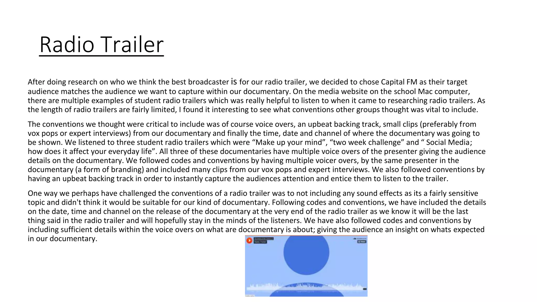 Radio Trailer
After doing research on who we think the best broadcaster is for our radio trailer, we decided to chose Capital FM as their target
audience matches the audience we want to capture within our documentary. On the media website on the school Mac computer,
there are multiple examples of student radio trailers which was really helpful to listen to when it came to researching radio trailers. As
the length of radio trailers are fairly limited, I found it interesting to see what conventions other groups thought was vital to include.
The conventions we thought were critical to include was of course voice overs, an upbeat backing track, small clips (preferably from
vox pops or expert interviews) from our documentary and finally the time, date and channel of where the documentary was going to
be shown. We listened to three student radio trailers which were “Make up your mind”, “two week challenge” and “ Social Media;
how does it affect your everyday life”. All three of these documentaries have multiple voice overs of the presenter giving the audience
details on the documentary. We followed codes and conventions by having multiple voicer overs, by the same presenter in the
documentary (a form of branding) and included many clips from our vox pops and expert interviews. We also followed conventions by
having an upbeat backing track in order to instantly capture the audiences attention and entice them to listen to the trailer.
One way we perhaps have challenged the conventions of a radio trailer was to not including any sound effects as its a fairly sensitive
topic and didn't think it would be suitable for our kind of documentary. Following codes and conventions, we have included the details
on the date, time and channel on the release of the documentary at the very end of the radio trailer as we know it will be the last
thing said in the radio trailer and will hopefully stay in the minds of the listeners. We have also followed codes and conventions by
including sufficient details within the voice overs on what are documentary is about; giving the audience an insight on whats expected
in our documentary.
 
