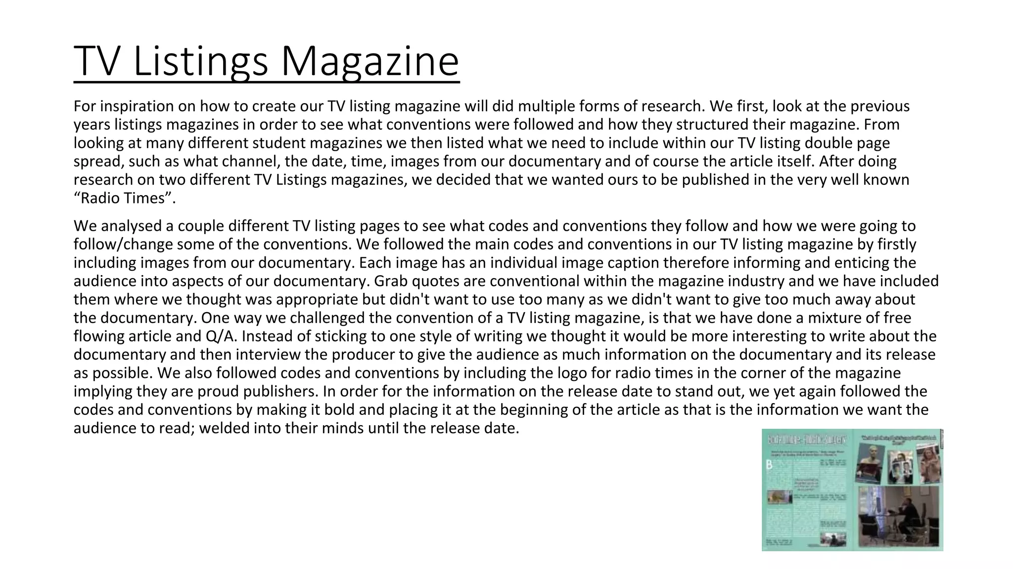 TV Listings Magazine
For inspiration on how to create our TV listing magazine will did multiple forms of research. We first, look at the previous
years listings magazines in order to see what conventions were followed and how they structured their magazine. From
looking at many different student magazines we then listed what we need to include within our TV listing double page
spread, such as what channel, the date, time, images from our documentary and of course the article itself. After doing
research on two different TV Listings magazines, we decided that we wanted ours to be published in the very well known
“Radio Times”.
We analysed a couple different TV listing pages to see what codes and conventions they follow and how we were going to
follow/change some of the conventions. We followed the main codes and conventions in our TV listing magazine by firstly
including images from our documentary. Each image has an individual image caption therefore informing and enticing the
audience into aspects of our documentary. Grab quotes are conventional within the magazine industry and we have included
them where we thought was appropriate but didn't want to use too many as we didn't want to give too much away about
the documentary. One way we challenged the convention of a TV listing magazine, is that we have done a mixture of free
flowing article and Q/A. Instead of sticking to one style of writing we thought it would be more interesting to write about the
documentary and then interview the producer to give the audience as much information on the documentary and its release
as possible. We also followed codes and conventions by including the logo for radio times in the corner of the magazine
implying they are proud publishers. In order for the information on the release date to stand out, we yet again followed the
codes and conventions by making it bold and placing it at the beginning of the article as that is the information we want the
audience to read; welded into their minds until the release date.
 
