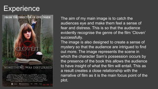 Experience
The aim of my main image is to catch the
audiences eye and make them feel a sense of
fear and distress. This is so that the audience
evidently recognise the genre of the film ‘Cloven’
successfully.
The image is also designed to create a sense of
mystery so that the audience are intrigued to find
out more. The image represents the scene in
which the character Sam’s possession occurs by
the presence of the book this allows the audience
to have insight of what the film will entail. This as
a result creates a close relationship with the
narrative of film as it is the main focus point of the
plot.
 