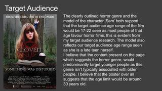 Target Audience
The clearly outlined horror genre and the
model of the character ‘Sam’ both support
that the target audience age range of the film
would be 17-22 seen as most people of that
age favour horror films, this is evident from
my target audience research. The model also
reflects our target audience age range seen
as she is a late teen herself.
I believe that the content present on the page
which suggests the horror genre, would
predominantly target younger people as this
genre isn’t typically associated with older
people. I believe that the poster over all
suggests that the age limit would be around
30 years old.
 