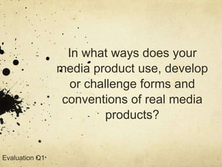 In what ways does your
media product use, develop
or challenge forms and
conventions of real media
products?
Evaluation Q1
 