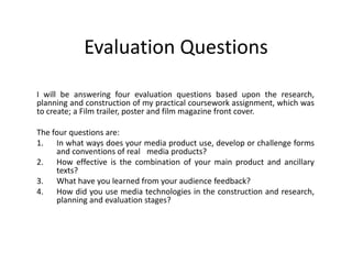 Evaluation Questions
I will be answering four evaluation questions based upon the research,
planning and construction of my practical coursework assignment, which was
to create; a Film trailer, poster and film magazine front cover.
The four questions are:
1. In what ways does your media product use, develop or challenge forms
and conventions of real  media products?
2. How effective is the combination of your main product and ancillary
texts?
3. What have you learned from your audience feedback?
4. How did you use media technologies in the construction and research,
planning and evaluation stages?
 