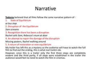 Narrative
Todorov believed that all films follow the same narrative pattern of :
1. State of Equilibrium
at bus stop
2. Disruption of the Equilibrium
Sam screams
3. Recognition there has been a disruption
Rachel calls Sam, Rebecca's mum at door
4. An attempt to repair the damage of the disruption
Missing posters, Rachel walking around
5. A return of restoration or new equilibrium
My trailer has left this as a mystery so the audience will have to watch the full
film to find out the ending, this is what real trailers do.
However, since this is a trailer only the first three steps are completely
evident and the third partly, if all steps were established in the trailer the
audience would feel no need to watch the film in cinemas.
 