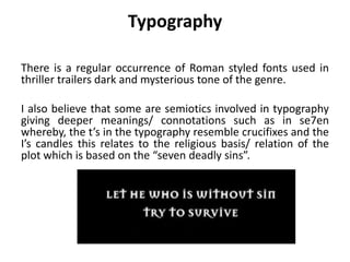 Typography
There is a regular occurrence of Roman styled fonts used in
thriller trailers dark and mysterious tone of the genre.
I also believe that some are semiotics involved in typography
giving deeper meanings/ connotations such as in se7en
whereby, the t’s in the typography resemble crucifixes and the
I’s candles this relates to the religious basis/ relation of the
plot which is based on the “seven deadly sins”.
 