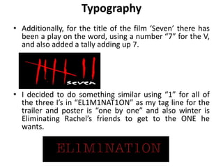 Typography
• Additionally, for the title of the film ‘Seven’ there has
been a play on the word, using a number “7” for the V,
and also added a tally adding up 7.
• I decided to do something similar using “1” for all of
the three I’s in “EL1M1NAT1ON” as my tag line for the
trailer and poster is “one by one” and also winter is
Eliminating Rachel’s friends to get to the ONE he
wants.
 