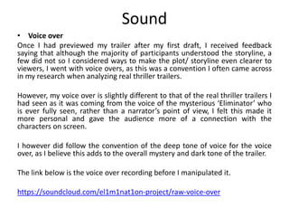 Sound
• Voice over
Once I had previewed my trailer after my first draft, I received feedback
saying that although the majority of participants understood the storyline, a
few did not so I considered ways to make the plot/ storyline even clearer to
viewers, I went with voice overs, as this was a convention I often came across
in my research when analyzing real thriller trailers.
However, my voice over is slightly different to that of the real thriller trailers I
had seen as it was coming from the voice of the mysterious ‘Eliminator’ who
is ever fully seen, rather than a narrator’s point of view, I felt this made it
more personal and gave the audience more of a connection with the
characters on screen.
I however did follow the convention of the deep tone of voice for the voice
over, as I believe this adds to the overall mystery and dark tone of the trailer.
The link below is the voice over recording before I manipulated it.
https://soundcloud.com/el1m1nat1on-project/raw-voice-over
 