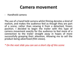 Camera movement
- Handheld camera
The use of a hand held camera whilst filming denotes a kind of
realism, and makes the audience feel as though they are part
of a scene, rather than viewing it from a detached, frozen
position. I decided to begin the trailer with this type of
camera movement exactly for the audience to feel more of a
connection to the trailer straight away in hopes of more
successfully grasping their attention. Allowing me to sell the
product being advertised (film views).
* On the next slide you can see a short clip of this scene
 