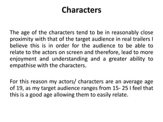 Characters
The age of the characters tend to be in reasonably close
proximity with that of the target audience in real trailers I
believe this is in order for the audience to be able to
relate to the actors on screen and therefore, lead to more
enjoyment and understanding and a greater ability to
empathise with the characters.
For this reason my actors/ characters are an average age
of 19, as my target audience ranges from 15- 25 I feel that
this is a good age allowing them to easily relate.
 