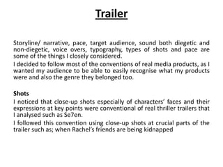 Trailer
Storyline/ narrative, pace, target audience, sound both diegetic and
non-diegetic, voice overs, typography, types of shots and pace are
some of the things I closely considered.
I decided to follow most of the conventions of real media products, as I
wanted my audience to be able to easily recognise what my products
were and also the genre they belonged too.
Shots
I noticed that close-up shots especially of characters’ faces and their
expressions at key points were conventional of real thriller trailers that
I analysed such as Se7en.
I followed this convention using close-up shots at crucial parts of the
trailer such as; when Rachel’s friends are being kidnapped
 