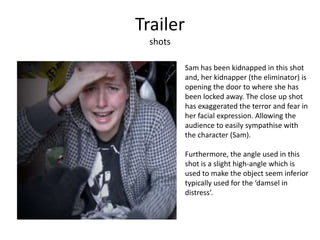 Trailer
shots
Sam has been kidnapped in this shot
and, her kidnapper (the eliminator) is
opening the door to where she has
been locked away. The close up shot
has exaggerated the terror and fear in
her facial expression. Allowing the
audience to easily sympathise with
the character (Sam).
Furthermore, the angle used in this
shot is a slight high-angle which is
used to make the object seem inferior
typically used for the ‘damsel in
distress’.
 