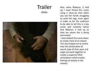Trailer
shots
Also, when Rebecca, is tied
up, I have filmed this scene
using a close-up shot when
you see her hands struggling
to untie her legs, once again
in order to for the audience
to be able to tell this is a key
scene and instantly notice
that Rebecca is tied up so
they are aware she is being
eliminated.
I also slowed this scene down
to create more of an impact
This also helped me to realise
how the combination of
sound, type of shot, pace and
angle can work together to
create a suspense filled
atmosphere which evokes
feelings of anxiety in the
viewers.
 
