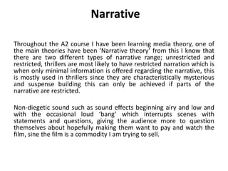 Narrative
Throughout the A2 course I have been learning media theory, one of
the main theories have been ‘Narrative theory’ from this I know that
there are two different types of narrative range; unrestricted and
restricted, thrillers are most likely to have restricted narration which is
when only minimal information is offered regarding the narrative, this
is mostly used in thrillers since they are characteristically mysterious
and suspense building this can only be achieved if parts of the
narrative are restricted.
Non-diegetic sound such as sound effects beginning airy and low and
with the occasional loud ‘bang’ which interrupts scenes with
statements and questions, giving the audience more to question
themselves about hopefully making them want to pay and watch the
film, sine the film is a commodity I am trying to sell.
 