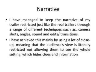 Narrative
• I have managed to keep the narrative of my
trailer restricted just like the real trailers through
a range of different techniques such as, camera
shots, angles, sound and edits/ transitions.
• I have achieved this mainly by using a lot of close-
up, meaning that the audience’s view is literally
restricted not allowing them to see the whole
setting, which hides clues and information
 