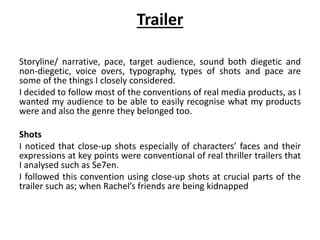 Trailer
Storyline/ narrative, pace, target audience, sound both diegetic and
non-diegetic, voice overs, typography, types of shots and pace are
some of the things I closely considered.
I decided to follow most of the conventions of real media products, as I
wanted my audience to be able to easily recognise what my products
were and also the genre they belonged too.
Shots
I noticed that close-up shots especially of characters’ faces and their
expressions at key points were conventional of real thriller trailers that
I analysed such as Se7en.
I followed this convention using close-up shots at crucial parts of the
trailer such as; when Rachel’s friends are being kidnapped
 