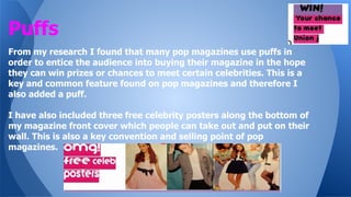 Puffs
From my research I found that many pop magazines use puffs in
order to entice the audience into buying their magazine in the hope
they can win prizes or chances to meet certain celebrities. This is a
key and common feature found on pop magazines and therefore I
also added a puff.
I have also included three free celebrity posters along the bottom of
my magazine front cover which people can take out and put on their
wall. This is also a key convention and selling point of pop
magazines.

 