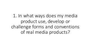1. In what ways does my media
product use, develop or
challenge forms and conventions
of real media products?
 