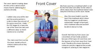 Front Cover My front cover has a masthead which is red
for the first letter and white for the other 3,
which means that the masthead doesn’t take
away from the focus on the cover model.
I added a box around this text
and the word essential in
order to show they are part of
the same cover line. I made
the ‘50’ bigger (it is twice the
size of the cover line text) and
a different colour so that it
stands out as a number
The main cover line is across
the cover model so that it
makes it obvious that they
are linked
The cover model is looking down
the lens of the camera which
means that he addressing the
audience directly
Also, the cover model is over the
top of the masthead which shows
that my magazine is well-known
and popular enough to have part
of its masthead obscured and still
be able to know it is Axis
Overall I feel that my front cover uses
conventions of real media products
because of the layout of cover lines and
the features of my front cover that I have
used. Therefore this means that when
someone sees the magazine they would
recognise it as being an Axis magazine.
 