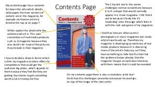 Contents PageMy contents page has a contents
list down the side which details
what pages the main sections of
content are in the magazine, for
example my feature article is
listed at the top as on page 7
I have included a draw-in factor which
is that my magazine contains offers for
competitions that could get the
audience big prizes, which appeals to
them because they feel like they are
getting the chance to get something
worth a lot of money for free
The 13-point star in the corner
challenges normal conventions because
it isn’t a shape that would normally
appear in a music magazine. I felt that it
works because it looks like it’s
‘exploding’ onto the page which links in
with the rock sub-genre of my magazine.
I feel that hats are often used in
photography in music magazines but rarely
artists have hoods up. Therefore my
magazine is developing conventions of real
media products because it is obscuring
more of the artist’s features, as if they
have something to hide but the fact that
the audience knows already that the
magazine has got an exclusive interview
with them means that it could be revealed
White caption for photo tells the
audience who it is. This uses
conventions of real media products
such as Q magazine because they
also do this for most of the pictures
they include in their magazine
On my contents page there is also a secondary artist but I
think that this challenges conventions because he overlaps
on top of the image of the main artist
 