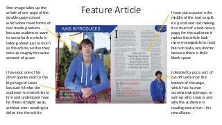 Feature ArticleOne image takes up the
whole of one page of the
double-page spread
which does meet forms of
real media products
because audiences want
to see who the article is
talking about just as much
as the article, and so they
take up roughly the same
amount of space
I have put one of his
other quotes next to the
big image of Louis
because it helps the
audience to make links to
him and understand how
he thinks straight away,
without even needing to
delve into the article
I have put a quote in the
middle of the text to split
it up a bit and not making
it so much of a text-heavy
page, for the audience it
makes the article look
more manageable to read
but not really any shorter
because there is little
blank space
I decided to put a sort of
cut-off section at the
bottom of the page,
which has its own
accompanying image, to
sum up who Louis is and
why the audience is
reading about him – his
new album.
 