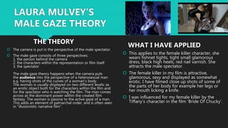  The camera is put in the perspective of the male spectator.
 The male gaze consists of three perspectives:
1. the person behind the camera
2. the characters within the representation or film itself
3. the spectator
The male gaze theory happens when the camera puts
the audience into the perspective of a heterosexual man
e.g. having shots of the curves of a woman's body.
The woman is usually displayed on two different levels: as
an erotic object both for the characters within the film and
for the spectator who is watching the film. The man comes
across as the dominant power within the created film
fantasy. The woman is passive to the active gaze of a man.
This adds an element of patriarchal order, and is often seen
in "illusionistic narrative film".
 This applies to the female killer character, she
wears fishnet tights, tight small glamorous
dress, black high heels, red nail varnish. She
attracts the male spectator.
 The female killer in my film is attractive,
glamorous, sexy and displayed as somewhat
erotic. I have filmed close up shots of some of
the parts of her body for example her legs or
her mouth licking a knife.
 I was influenced for my female killer by the
Tiffany’s character in the film ‘Bride Of Chucky’.
LAURA MULVEY’S
MALE GAZE THEORY
THE THEORY
WHAT I HAVE APPLIED
 