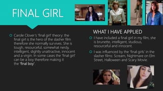 FINAL GIRL
 I have included a final girl in my film, she
is brunette, intelligent, studious,
resourceful and innocent.
 ...