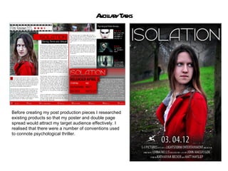 A l r T sks
                                          ncilay a




Before creating my post production pieces I researched
existing products so that my poster and double page
spread would attract my target audience effectively. I
realised that there were a number of conventions used
to connote psychological thriller.
 